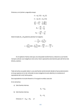 182
Entonces; en el primer y segundo ensayo:
4 = (10) + (5)
4 = (5) + (10)
4
0
=
10 5
5 10
=
40
75
=
8
15
=
−20
75
=
−4
15
Determinados podemos plantear la incógnita:
=
8
15
+
−4
15
=
8
15
200 +
−4
15
200 =
200
15
× 4 =
160
3
En el capítulo 2 hemos visto que una red puede transformarse y reducirse a una fuente
real para calcular una incógnita en otra rama. Esto lo aprovecha este teorema pero de forma más
directa, veamos:
Toda red activa se puede reducir a una sola fuente real de tensión donde la fuerza electromotriz
es la que aparece en la red, retirando la rama incógnita (circuito abierto) y la resistencia el
equivalente de la red, hecha pasiva.
Sera equivalente el circuito thevenin si V es igual en ambos casos de:
En la red activa:
a) Solo fuentes internas.
=
b) Solo fuentes internas.
=
Entonces: = +
 