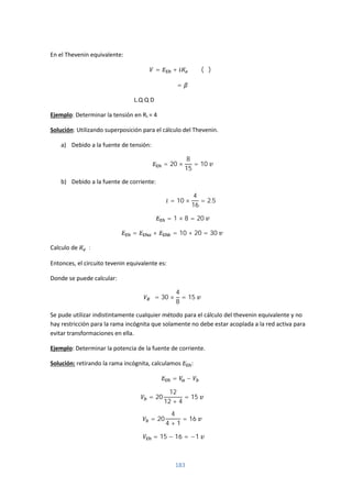 183
En el Thevenin equivalente:
= + (∝)
∝=
L.Q Q D
Ejemplo: Determinar la tensión en RL = 4
Solución: Utilizando superposición para el cálculo del Thevenin.
a) Debido a la fuente de tensión:
= 20 ×
8
15
= 10
b) Debido a la fuente de corriente:
= 10 ×
4
16
= 2.5
= 1 × 8 = 20
= + = 10 + 20 = 30
Calculo de :
Entonces, el circuito tevenin equivalente es:
Donde se puede calcular:
= 30 ×
4
8
= 15
Se pude utilizar indistintamente cualquier método para el cálculo del thevenin equivalente y no
hay restricción para la rama incógnita que solamente no debe estar acoplada a la red activa para
evitar transformaciones en ella.
Ejemplo: Determinar la potencia de la fuente de corriente.
Solución: retirando la rama incógnita, calculamos :
= −
= 20
12
12 + 4
= 15
= 20
4
4 + 1
= 16
= 15 − 16 = −1
 