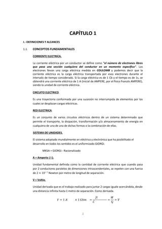 2
CAPÍTULO 1
I.- DEFINICIONES Y ALCANCES
1.1. CONCEPTOS FUNDAMENTALES
CORRIENTE ELECTRICA.
La corriente eléctrica por un conductor se define como "el número de electrones libres
que pasa una sección cualquiera del conductor en un momento específico". Los
electrones llevan una carga eléctrica medida en COULOMB y podemos decir que la
corriente eléctrica es la carga eléctrica transportada por esos electrones durante el
intervalo de tiempo considerado. Si la carga eléctrica es de 1 Cb y el tiempo es de 1s, se
obtendrá una corriente eléctrica de 1 A (inicial de AMPERE, por el físico francés AMPERE),
siendo la unidad de corriente eléctrica.
CIRCUITO ELECTRICO.
Es una trayectoria conformada por una sucesión no interrumpida de elementos por los
cuales se desplazan cargas eléctricas.
RED ELECTRICA.
Es un conjunto de varios circuitos eléctricos dentro de un sistema determinado que
permite el transporte, la disipación, transformación y/o almacenamiento de energía en
cualquiera de una de una de dichas formas o la combinación de ellas.
SISTEMA DE UNIDADES.
El sistema adoptado mundialmente en eléctrica y electrónica que ha posibilitado el
desarrollo en todos los sentidos es el uniformizado GIORGI.
MKSA = GIORGI.- Racionalizado
A = Amperio ( I ).
Unidad fundamental definida como la cantidad de corriente eléctrica que cuando pasa
por 2 conductores paralelos de dimensiones intrascendentales, se repelen con una fuerza
de 2 × 10 Newton por metro de longitud de separación.
V = Voltio.
Unidad derivada que es el trabajo realizado para juntar 2 cargas iguale acercándola, desde
una distancia infinita hasta 1 metro de separación. Como derivada.
= 1 × 1 ℎ = = =
 