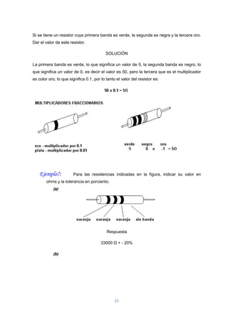 21
Si se tiene un resistor cuya primera banda es verde, la segunda es negra y la tercera oro.
Dar el valor de este resistor.
SOLUCIÓN
La primera banda es verde, lo que significa un valor de 5, la segunda banda es negro, lo
que significa un valor de 0, es decir el valor es 50, pero la tercera que es el multiplicador
es color oro, lo que significa 0.1, por lo tanto el valor del resistor es:
Ejemplo7: Para las resistencias indicadas en la figura, indicar su valor en
ohms y la tolerancia en porciento.
(a)
Respuesta
33000 Ω + - 20%
(b)
 