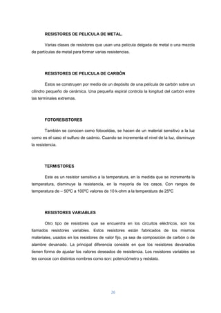 26
RESISTORES DE PELICULA DE METAL.
Varias clases de resistores que usan una película delgada de metal o una mezcla
de partículas de metal para formar varias resistencias.
RESISTORES DE PELICULA DE CARBÓN
Estos se construyen por medio de un depósito de una película de carbón sobre un
cilindro pequeño de cerámica. Una pequeña espiral controla la longitud del carbón entre
las terminales extremas.
FOTORESISTORES
También se conocen como fotoceldas, se hacen de un material sensitivo a la luz
como es el caso el sulfuro de cadmio. Cuando se incrementa el nivel de la luz, disminuye
la resistencia.
TERMISTORES
Este es un resistor sensitivo a la temperatura, en la medida que se incrementa la
temperatura, disminuye la resistencia, en la mayoría de los casos. Con rangos de
temperatura de – 50ºC a 100ºC valores de 10 k-ohm a la temperatura de 25ºC
RESISTORES VARIABLES
Otro tipo de resistores que se encuentra en los circuitos eléctricos, son los
llamados resistores variables. Estos resistores están fabricados de los mismos
materiales, usados en los resistores de valor fijo, ya sea de composición de carbón o de
alambre devanado. La principal diferencia consiste en que los resistores devanados
tienen forma de ajustar los valores deseados de resistencia. Los resistores variables se
les conoce con distintos nombres como son: potenciómetro y reóstato.
 