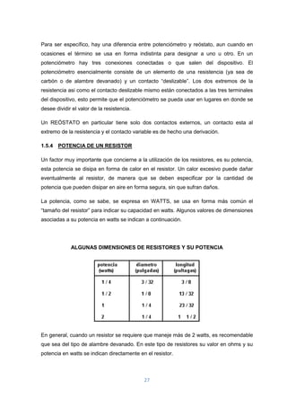 27
Para ser específico, hay una diferencia entre potenciómetro y reóstato, aun cuando en
ocasiones el término se usa en forma indistinta para designar a uno u otro. En un
potenciómetro hay tres conexiones conectadas o que salen del dispositivo. El
potenciómetro esencialmente consiste de un elemento de una resistencia (ya sea de
carbón o de alambre devanado) y un contacto “deslizable”. Los dos extremos de la
resistencia asi como el contacto deslizable mismo están conectados a las tres terminales
del dispositivo, esto permite que el potenciómetro se pueda usar en lugares en donde se
desee dividir el valor de la resistencia.
Un REÓSTATO en particular tiene solo dos contactos externos, un contacto esta al
extremo de la resistencia y el contacto variable es de hecho una derivación.
1.5.4 POTENCIA DE UN RESISTOR
Un factor muy importante que concierne a la utilización de los resistores, es su potencia,
esta potencia se disipa en forma de calor en el resistor. Un calor excesivo puede dañar
eventualmente al resistor, de manera que se deben especificar por la cantidad de
potencia que pueden disipar en aire en forma segura, sin que sufran daños.
La potencia, como se sabe, se expresa en WATTS, se usa en forma más común el
“tamaño del resistor” para indicar su capacidad en watts. Algunos valores de dimensiones
asociadas a su potencia en watts se indican a continuación.
ALGUNAS DIMENSIONES DE RESISTORES Y SU POTENCIA
En general, cuando un resistor se requiere que maneje más de 2 watts, es recomendable
que sea del tipo de alambre devanado. En este tipo de resistores su valor en ohms y su
potencia en watts se indican directamente en el resistor.
 
