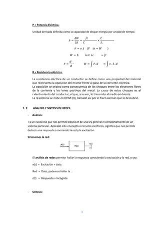 3
P = Potencia Eléctrica.
Unidad derivada definida como la capacidad de disipar energía por unidad de tiempo.
=
∆
∆
= ×
= . ( í = )
= í é =
= = . = . .
R = Resistencia eléctrica.
La resistencia eléctrica de un conductor se define como una propiedad del material
que representa la oposición del mismo frente al paso de la corriente eléctrica.
La oposición se origina como consecuencia de los choques entre los electrones libres
de la corriente y los iones positivos del metal. La causa de estos choques es el
calentamiento del conductor, el que, a su vez, lo transmite al medio ambiente.
La resistencia se mide en OHM (Ω), llamado así por el físico alemán que lo descubrió.
1. 2. ANALISIS Y SINTESIS DE REDES.
- Análisis:
Es un raciocinio que nos permite DEDUCIR de una ley general el comportamiento de un
sistema particular. Aplicado este concepto a circuitos eléctricos, significa que nos permite
deducir una respuesta conociendo la red y la excitación.
Si tenemos la red:
El análisis de redes permite hallar la respuesta conociendo la excitación y la red, o sea:
e(t) = Excitación = dato.
Red = Dato, podemos hallar la …
r(t) = Respuesta = Incógnita
- Síntesis:
 