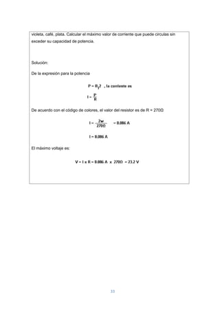 33
violeta, café, plata. Calcular el máximo valor de corriente que puede circulas sin
exceder su capacidad de potencia.
Solución:
De la expresión para la potencia
De acuerdo con el código de colores, el valor del resistor es de R = 270Ω
El máximo voltaje es:
 