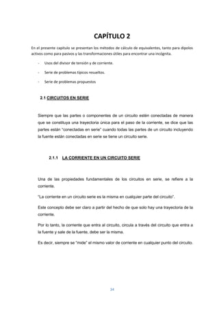 34
CAPÍTULO 2
En el presente capitulo se presentan los métodos de cálculo de equivalentes, tanto para dipolos
activos como para pasivos y las transformaciones útiles para encontrar una incógnita.
- Usos del divisor de tensión y de corriente.
- Serie de problemas típicos resueltos.
- Serie de problemas propuestos
2.1 CIRCUITOS EN SERIE
Siempre que las partes o componentes de un circuito estén conectadas de manera
que se constituya una trayectoria única para el paso de la corriente, se dice que las
partes están “conectadas en serie” cuando todas las partes de un circuito incluyendo
la fuente están conectadas en serie se tiene un circuito serie.
2.1.1 LA CORRIENTE EN UN CIRCUITO SERIE
Una de las propiedades fundamentales de los circuitos en serie, se refiere a la
corriente.
“La corriente en un circuito serie es la misma en cualquier parte del circuito”.
Este concepto debe ser claro a partir del hecho de que solo hay una trayectoria de la
corriente.
Por lo tanto, la corriente que entra al circuito, circula a través del circuito que entra a
la fuente y sale de la fuente, debe ser la misma.
Es decir, siempre se “mide” el mismo valor de corriente en cualquier punto del circuito.
 
