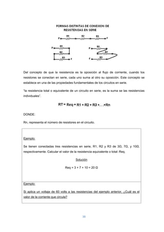 38
Del concepto de que la resistencia es la oposición al flujo de corriente, cuando los
resistores se conectan en serie, cada uno suma al otro su oposición. Este concepto se
establece en una de las propiedades fundamentales de los circuitos en serie.
“la resistencia total o equivalente de un circuito en serie, es la suma se las resistencias
individuales”.
DONDE:
Rn, representa el número de resistores en el circuito.
Ejemplo:
Se tienen conectadas tres resistencias en serie, R1, R2 y R3 de 3Ω, 7Ω, y 10Ω,
respectivamente. Calcular el valor de la resistencia equivalente o total: Req.
Solución
Req = 3 + 7 + 10 = 20 Ω
Ejemplo:
Si aplica un voltaje de 60 volts a las resistencias del ejemplo anterior, ¿Cuál es el
valor de la corriente que circula?
 