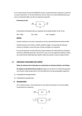 4
Es un raciocinio que nos permita INDUCIR una ley o comportamiento en general, a partir de
un caso en particular. En circuitos Eléctricos, esto es inducir una red (o diseñarla) para que
ante una excitación dada, nos dé una respuesta requerida.
Si tenemos la red:
Conociendo la excitación e(t) y la respuesta r(t) se puede diseñar la red. O sea
e(t) = Dato r(t) = dato red = Incógnita
NOTAS:
- Cuando analizamos una red, la respuesta es única y está perfectamente determinada.
- Cuando hacemos una síntesis o diseño, podemos llegar a la respuesta por diversos
caminos ó métodos; lo que hace que no haya unicidad en la respuesta.
- El curso de teoría de circuitos Eléctricos analiza entonces las redes Eléctricas mediante
Teoremas y Métodos generales, de tal forma, que en cursos siguientes podamos utilizar
los conocimientos obtenidos para diseñar redes de acuerdo a nuestro requerimiento.
1.3. LINEALIDAD Y RELACIONES VOLT-AMPER.
Todos los sistemas de la naturaleza se caracterizan en sistemas lineales y no lineales.
Un sistema se denomina lineal cuando el voltaje y la corriente en el elemento guardan
una relación simple proporcional. Para ello debe tener las dos propiedades siguientes:
a) Propiedad de Homogeneidad y
b) Propiedad de superposición.
a) Homogeneidad:
En un sistema lineal, si incrementamos en una razón la excitación, en la misma debe
incrementarse la respuesta.
 