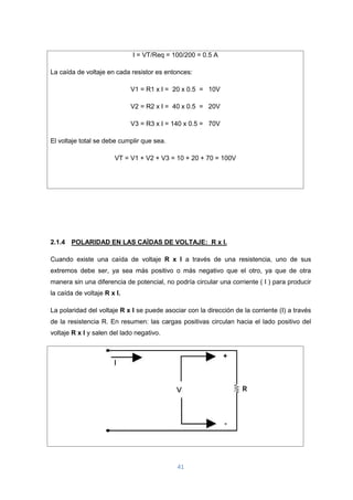 41
I = VT/Req = 100/200 = 0.5 A
La caída de voltaje en cada resistor es entonces:
V1 = R1 x I = 20 x 0.5 = 10V
V2 = R2 x I = 40 x 0.5 = 20V
V3 = R3 x I = 140 x 0.5 = 70V
El voltaje total se debe cumplir que sea.
VT = V1 + V2 + V3 = 10 + 20 + 70 = 100V
2.1.4 POLARIDAD EN LAS CAÍDAS DE VOLTAJE: R x I.
Cuando existe una caída de voltaje R x I a través de una resistencia, uno de sus
extremos debe ser, ya sea más positivo o más negativo que el otro, ya que de otra
manera sin una diferencia de potencial, no podría circular una corriente ( I ) para producir
la caída de voltaje R x I.
La polaridad del voltaje R x I se puede asociar con la dirección de la corriente (I) a través
de la resistencia R. En resumen: las cargas positivas circulan hacia el lado positivo del
voltaje R x I y salen del lado negativo.
 