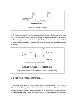 44
Medición de la caída de voltaje
En un circuito serie, con dos resistencias y dos caídas de voltaje R x I, se pueden analizar
estas polaridades. Las cargas positivas se mueven de la Terminal positiva de VT a través
de R1. Las cargas positivas circulan hacia el punto C y salen del punto D, por lo tanto, C
es el lado positivo del voltaje a través de R2, el punto D es el lado positivo comparado
con el punto F.
CAÍDA DE VOLTAJE EN DOS RESISTENCIAS
(El flujo de electrones se muestra en la dirección de la corriente).
2.1.5 POLARIDAD A TIERRA O REFERENCIA.
En algunos circuitos prácticos, uno de los lados de la fuente de voltaje VT se conecta al
chasis o tierra. El propósito de esto es simplificar el alambrado. Tal es el caso del
diagrama del alambrado para la instalación eléctrica de automóviles, en donde el chasis
es el retorno por “tierra” aun cuando en la realidad la conexión a tierra físicamente no
 