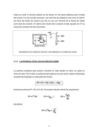 45
exista por estar el vehículo aislado por las llantas. En las bases plásticas para montaje
del circuito o en los circuitos impresos, una cinta fina de soldadura sirve como el retorno
por tierra del chasis de manera que solo se usa una Terminal de la fuente de voltaje
como lado de conexión. El retorno del circuito tiene conexión al lado opuesto de VT as
través del conductor de tierra del chasis.
POLARIDAD DE LAS CAÍDAS DE VOLTAJE: R x I MEDIDAS A LA TIERRA DEL CHASIS
2.1.6 LA POTENCIA TOTAL EN UN CIRCUITO SERIE
La potencia necesaria para producir corriente en cada resistor en serie, es usada en
forma de calor. Por lo tanto, la potencia total usada es la suma de los valores individuales
de potencias disipadas en cada parte del circuito.
Donde las potencias P1, P2 y P3, Etc. Se pueden calcular usando las expresiones:
ES DECIR:
 