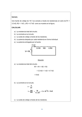 46
Ejemplo:
Una fuente de voltaje de 18 V se conecta a través de resistencias en serie de R1 =
3.3 kΩ, R2 = 1 kΩ y R3 = 4.7 kΩ como se muestra en la figura.
CALCULAR:
a) La resistencia total del circuito.
b) La corriente en el circuito.
c) La caída de voltaje a través de los resistores.
d) La potencia disipada por cada resistencia en forma individual.
e) La potencia entregada por la fuente.
Solución
a) La resistencia total del circuito.
RT = R1 + R2 + R3
= 3.3 kΩ + 1 kΩ + 4.7 kΩ
= 9 kΩ
b) La corriente en el circuito.
c) La caída de voltaje a través de los resistores.
 