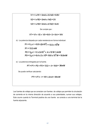 47
Se cumple que :
d) La potencia disipada por cada resistencia en forma individual.
e) La potencia entregada por la fuente.
Se puede verificar calculando:
Las fuentes de voltaje que se conectan con fuentes de voltaje que permiten la circulación
de corriente en la misma dirección de acuerdo a sus polaridades, suman sus voltajes.
Esto ocurre cuando la Terminal positiva de una fuente se conecta a una terminal de la
fuente adyacente.
 