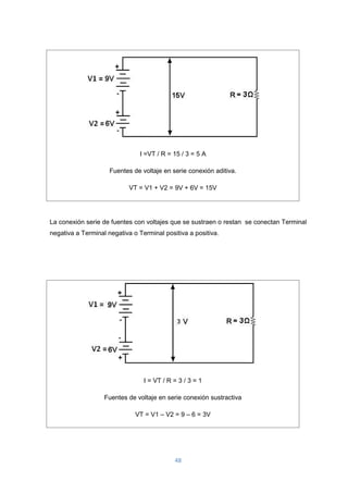 48
I =VT / R = 15 / 3 = 5 A
Fuentes de voltaje en serie conexión aditiva.
VT = V1 + V2 = 9V + 6V = 15V
La conexión serie de fuentes con voltajes que se sustraen o restan se conectan Terminal
negativa a Terminal negativa o Terminal positiva a positiva.
I = VT / R = 3 / 3 = 1
Fuentes de voltaje en serie conexión sustractiva
VT = V1 – V2 = 9 – 6 = 3V
 