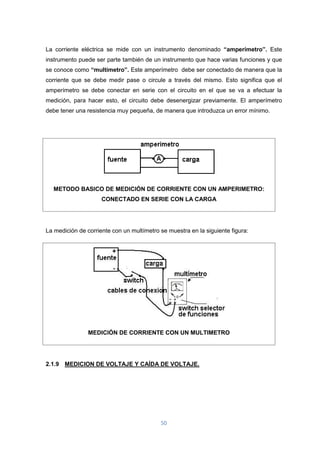 50
La corriente eléctrica se mide con un instrumento denominado “amperímetro”. Este
instrumento puede ser parte también de un instrumento que hace varias funciones y que
se conoce como “multímetro”. Este amperímetro debe ser conectado de manera que la
corriente que se debe medir pase o circule a través del mismo. Esto significa que el
amperímetro se debe conectar en serie con el circuito en el que se va a efectuar la
medición, para hacer esto, el circuito debe desenergizar previamente. El amperímetro
debe tener una resistencia muy pequeña, de manera que introduzca un error mínimo.
METODO BASICO DE MEDICIÓN DE CORRIENTE CON UN AMPERIMETRO:
CONECTADO EN SERIE CON LA CARGA
La medición de corriente con un multímetro se muestra en la siguiente figura:
MEDICIÓN DE CORRIENTE CON UN MULTIMETRO
2.1.9 MEDICION DE VOLTAJE Y CAÍDA DE VOLTAJE.
 