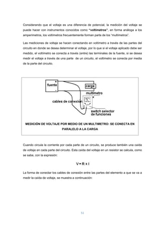 51
Considerando que el voltaje es una diferencia de potencial, la medición del voltaje se
puede hacer con instrumentos conocidos como “voltímetros”, en forma análoga a los
amperímetros, los voltímetros frecuentemente forman parte de los “multímetros”.
Las mediciones de voltaje se hacen conectando en voltímetro a través de las partes del
circuito en donde se desea determinar el voltaje, por lo que si el voltaje aplicado debe ser
medido, el voltímetro se conecta a través (entre) las terminales de la fuente, si se desea
medir el voltaje a través de una parte de un circuito, el voltímetro se conecta por media
de la parte del circuito.
MEDICIÓN DE VOLTAJE POR MEDIO DE UN MULTIMETRO: SE CONECTA EN
PARALELO A LA CARGA
Cuando circula la corriente por cada parte de un circuito, se produce también una caída
de voltaje en cada parte del circuito. Esta caída del voltaje en un resistor se calcula, como
se sabe, con la expresión:
La forma de conectar los cables de conexión entre las partes del elemento a que se va a
medir la caída de voltaje, se muestra a continuación:
 