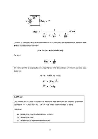 58
Usando el concepto de que la conductancia es la reciproca de la resistencia, es decir G =
1/R se puede escribir también:
Gt = G1 + G2 + G3 (SIEMENS)
De aquí:
En forma similar a un circuito serie, la potencia total disipada en un circuito paralelo esta
dada por:
PT = P1 + P2 + P3 Watts
EJEMPLO
Una fuente de 30 Volts se conecta a través de tres resistores en paralelo que tienen
valores de R1 = 2kΩ, R2 = 1kΩ y R3 = 4kΩ, como se muestra en la figura.
Calcular:
a) La corriente que circula por cada resistor.
b) La corriente total.
c) La resistencia equivalente del circuito.
 