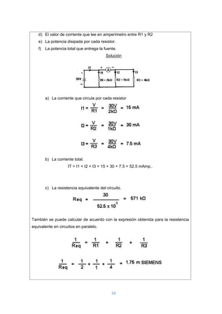 59
d) El valor de corriente que lee en amperímetro entre R1 y R2
e) La potencia disipada por cada resistor.
f) La potencia total que entrega la fuente.
Solución
a) La corriente que circula por cada resistor
b) La corriente total.
IT = I1 + I2 + I3 = 15 + 30 + 7.5 = 52.5 mAmp..
c) La resistencia equivalente del circuito.
También se puede calcular de acuerdo con la expresión obtenida para la resistencia
equivalente en circuitos en paralelo.
 