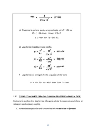 60
d) El valor de la corriente que lee un amperímetro entre R1 y R2 es:
IT – I1 = 52.5 mA – 15 mA = 37.5 mA
ó I2 + I3 = 30 + 7.5 = 37.5 mA
e) La potencia disipada por cada resistor.
f) La potencia que entrega la fuente, se puede calcular como
PT = P1 + P2 + P3 = 450 + 900 + 225 = 1575 Mw
2.2.3 OTRAS ECUACIONES PARA CALCULAR LA RESISTENCIA EQUIVALENTE.
Básicamente existen otras dos formas útiles para calcular la resistencia equivalente en
redes con resistencias en paralelo.
A. Para el caso especial de tener únicamente dos resistencias en paralelo
 