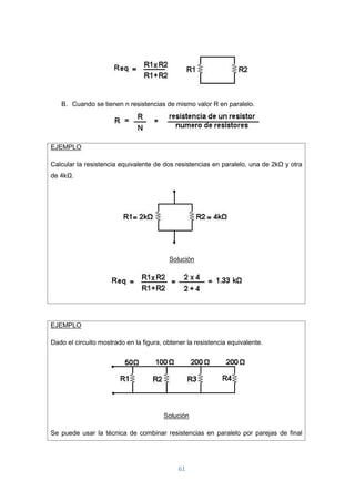 61
B. Cuando se tienen n resistencias de mismo valor R en paralelo.
EJEMPLO
Calcular la resistencia equivalente de dos resistencias en paralelo, una de 2kΩ y otra
de 4kΩ.
Solución
EJEMPLO
Dado el circuito mostrado en la figura, obtener la resistencia equivalente.
Solución
Se puede usar la técnica de combinar resistencias en paralelo por parejas de final
 
