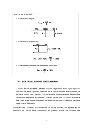 62
hacia a la fuente, es decir:
1) Combinando R3 y R4
2) Combinando R2 y R3 – R4
3) Finalmente combinando las resistencias en paralelo.
2.2.4 ANÁLISIS DEL CIRCUITO SERIE PARALELO.
El análisis de circuitos serie - paralelo requiere simplemente de las reglas aplicadas
a los circuitos serie y paralelo, descritos en el capitulo anterior. Por lo general, se
reduce un circuito serie - paralelo a un circuito serie, reemplazando los elementos en
paralelo por resistencias equivalentes. Una vez que se tiene un circuito equivalente
serie, para un circuito serie-paralelo, las soluciones para las corrientes y voltaje se
puede obtener fácilmente.
El circuito serie - paralelo, es básicamente un circuito en serie, con algunos de sus
elementos del circuito serie, consistiendo en paralelo. Existe una corriente total
 