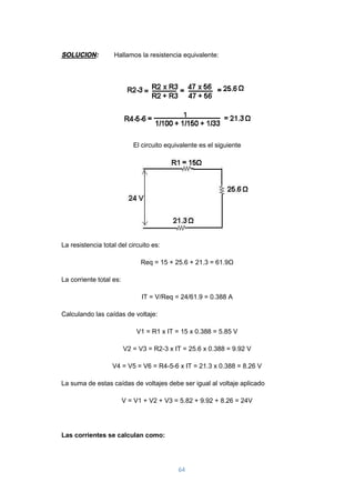 64
SOLUCION: Hallamos la resistencia equivalente:
El circuito equivalente es el siguiente
La resistencia total del circuito es:
Req = 15 + 25.6 + 21.3 = 61.9Ω
La corriente total es:
IT = V/Req = 24/61.9 = 0.388 A
Calculando las caídas de voltaje:
V1 = R1 x IT = 15 x 0.388 = 5.85 V
V2 = V3 = R2-3 x IT = 25.6 x 0.388 = 9.92 V
V4 = V5 = V6 = R4-5-6 x IT = 21.3 x 0.388 = 8.26 V
La suma de estas caídas de voltajes debe ser igual al voltaje aplicado
V = V1 + V2 + V3 = 5.82 + 9.92 + 8.26 = 24V
Las corrientes se calculan como:
 