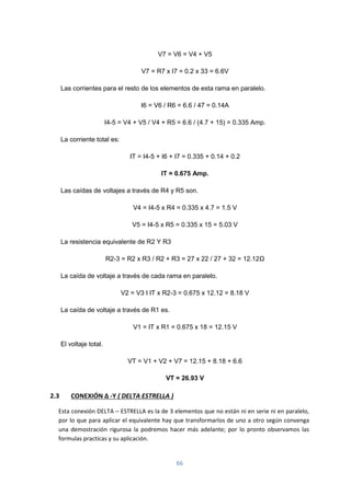 66
V7 = V6 = V4 + V5
V7 = R7 x I7 = 0.2 x 33 = 6.6V
Las corrientes para el resto de los elementos de esta rama en paralelo.
I6 = V6 / R6 = 6.6 / 47 = 0.14A
I4-5 = V4 + V5 / V4 + R5 = 6.6 / (4.7 + 15) = 0.335 Amp.
La corriente total es:
IT = I4-5 + I6 + I7 = 0.335 + 0.14 + 0.2
IT = 0.675 Amp.
Las caídas de voltajes a través de R4 y R5 son.
V4 = I4-5 x R4 = 0.335 x 4.7 = 1.5 V
V5 = I4-5 x R5 = 0.335 x 15 = 5.03 V
La resistencia equivalente de R2 Y R3
R2-3 = R2 x R3 / R2 + R3 = 27 x 22 / 27 + 32 = 12.12Ω
La caída de voltaje a través de cada rama en paralelo.
V2 = V3 I IT x R2-3 = 0.675 x 12.12 = 8.18 V
La caída de voltaje a través de R1 es.
V1 = IT x R1 = 0.675 x 18 = 12.15 V
El voltaje total.
VT = V1 + V2 + V7 = 12.15 + 8.18 + 6.6
VT = 26.93 V
2.3 CONEXIÓN ∆ -Y ( DELTA ESTRELLA )
Esta conexión DELTA – ESTRELLA es la de 3 elementos que no están ni en serie ni en paralelo,
por lo que para aplicar el equivalente hay que transformarlos de uno a otro según convenga
una demostración rigurosa la podremos hacer más adelante; por lo pronto observamos las
formulas practicas y su aplicación.
 