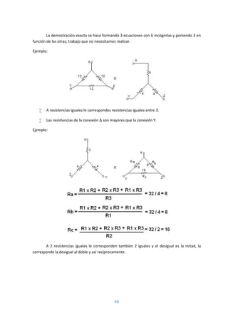 68
La demostración exacta se hace formando 3 ecuaciones con 6 incógnitas y poniendo 3 en
función de las otras; trabajo que no necesitamos realizar.
Ejemplo:
 A resistencias iguales le correspondes resistencias iguales entre 3.
 Las resistencias de la conexión Δ son mayores que la conexión Y.
Ejemplo:
A 2 resistencias iguales le corresponden también 2 iguales y el desigual es la mitad, la
corresponde la desigual al doble y así recíprocamente.
 