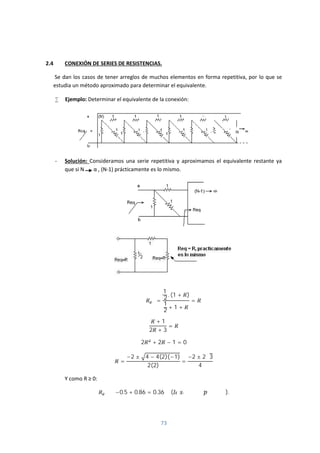 73
2.4 CONEXIÓN DE SERIES DE RESISTENCIAS.
Se dan los casos de tener arreglos de muchos elementos en forma repetitiva, por lo que se
estudia un método aproximado para determinar el equivalente.
 Ejemplo: Determinar el equivalente de la conexión:
- Solución: Consideramos una serie repetitiva y aproximamos el equivalente restante ya
que si N α , (N-1) prácticamente es lo mismo.
=
1
2 . (1 + )
1
2
+ 1 +
=
+ 1
2 + 3
=
2 + 2 − 1 = 0
=
−2 ± 4 − 4(2)(−1)
2(2)
=
−2 ± 2√3
4
Y como R ≥ 0:
≅ −0.5 + 0.86 = 0.36 Ω ( ).
 