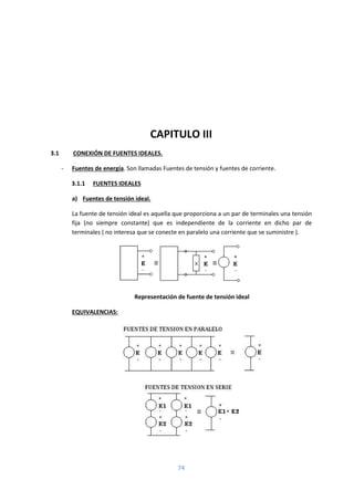 74
CAPITULO III
3.1 CONEXIÓN DE FUENTES IDEALES.
- Fuentes de energía. Son llamadas Fuentes de tensión y fuentes de corriente.
3.1.1 FUENTES IDEALES
a) Fuentes de tensión ideal.
La fuente de tensión ideal es aquella que proporciona a un par de terminales una tensión
fija (no siempre constante) que es independiente de la corriente en dicho par de
terminales ( no interesa que se conecte en paralelo una corriente que se suministre ).
Representación de fuente de tensión ideal
EQUIVALENCIAS:
 