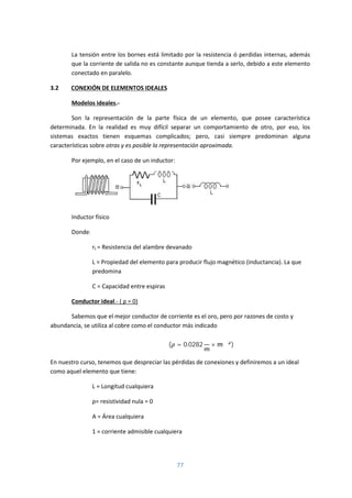 77
La tensión entre los bornes está limitado por la resistencia ó perdidas internas, además
que la corriente de salida no es constante aunque tienda a serlo, debido a este elemento
conectado en paralelo.
3.2 CONEXIÓN DE ELEMENTOS IDEALES
Modelos ideales.-
Son la representación de la parte física de un elemento, que posee característica
determinada. En la realidad es muy difícil separar un comportamiento de otro, por eso, los
sistemas exactos tienen esquemas complicados; pero, casi siempre predominan alguna
características sobre otras y es posible la representación aproximada.
Por ejemplo, en el caso de un inductor:
Inductor físico
Donde:
rL = Resistencia del alambre devanado
L = Propiedad del elemento para producir flujo magnético (inductancia). La que
predomina
C = Capacidad entre espiras
Conductor ideal.- ( ρ = 0)
Sabemos que el mejor conductor de corriente es el oro, pero por razones de costo y
abundancia, se utiliza al cobre como el conductor más indicado
( = 0.0282
Ω
× )
En nuestro curso, tenemos que despreciar las pérdidas de conexiones y definiremos a un ideal
como aquel elemento que tiene:
L = Longitud cualquiera
ρ= resistividad nula = 0
A = Área cualquiera
1 = corriente admisible cualquiera
 