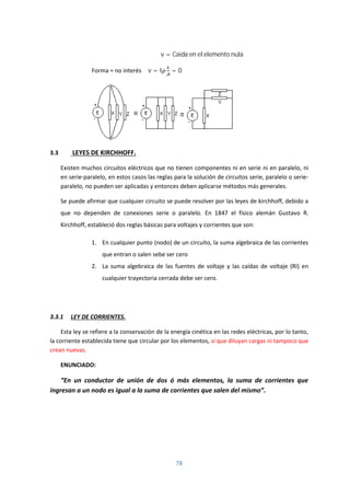 78
Δv = Caida en el elemento nula
Forma = no interés Δv = I = 0
3.3 LEYES DE KIRCHHOFF.
Existen muchos circuitos eléctricos que no tienen componentes ni en serie ni en paralelo, ni
en serie-paralelo, en estos casos las reglas para la solución de circuitos serie, paralelo o serie-
paralelo, no pueden ser aplicadas y entonces deben aplicarse métodos más generales.
Se puede afirmar que cualquier circuito se puede resolver por las leyes de kirchhoff, debido a
que no dependen de conexiones serie o paralelo. En 1847 el físico alemán Gustavo R.
Kirchhoff, estableció dos reglas básicas para voltajes y corrientes que son:
1. En cualquier punto (nodo) de un circuito, la suma algebraica de las corrientes
que entran o salen sebe ser cero
2. La suma algebraica de las fuentes de voltaje y las caídas de voltaje (RI) en
cualquier trayectoria cerrada debe ser cero.
3.3.1 LEY DE CORRIENTES.
Esta ley se refiere a la conservación de la energía cinética en las redes eléctricas, por lo tanto,
la corriente establecida tiene que circular por los elementos, si que diluyan cargas ni tampoco que
crean nuevas.
ENUNCIADO:
“En un conductor de unión de dos ó más elementos, la suma de corrientes que
ingresan a un nodo es igual a la suma de corrientes que salen del mismo”.
 