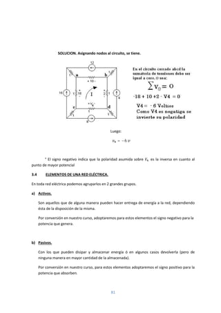 81
SOLUCION. Asignando nodos al circuito, se tiene.
Luego:
= −6
° El signo negativo indica que la polaridad asumida sobre . es la inversa en cuanto al
punto de mayor potencial
3.4 ELEMENTOS DE UNA RED ELÉCTRICA.
En toda red eléctrica podemos agruparlos en 2 grandes grupos.
a) Activos.
Son aquellos que de alguna manera pueden hacer entrega de energía a la red, dependiendo
ésta de la disposición de la misma.
Por conversión en nuestro curso, adoptaremos para estos elementos el signo negativo para la
potencia que genera.
b) Pasivos.
Con los que pueden disipar y almacenar energía ó en algunos casos devolverla (pero de
ninguna manera en mayor cantidad de la almacenada).
Por conversión en nuestro curso, para estos elementos adoptaremos el signo positivo para la
potencia que absorben.
 