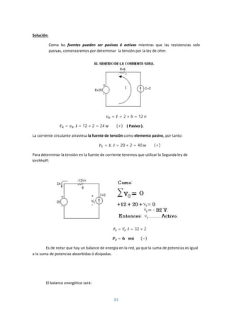 83
Solución:
Como las fuentes pueden ser pasivas ó activas mientras que las resistencias solo
pasivas, comenzaremos por determinar la tensión por la ley de ohm:
= . = 2 × 6 = 12
= . = 12 × 2 = 24 (+) ( Pasivo ).
La corriente circulante atraviesa la fuente de tensión como elemento pasivo, por tanto:
= . = 20 × 2 = 40 (+)
Para determinar la tensión en la fuente de corriente tenemos que utilizar la Segunda ley de
kirchhoff:
= . = 32 × 2
= (−)
Es de notar que hay un balance de energía en la red, ya que la suma de potencias es igual
a la suma de potencias absorbidas ó disipadas.
El balance energético será:
 