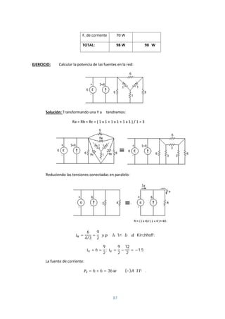 87
F. de corriente 70 W
TOTAL: 98 W 98 W
EJERCICIO: Calcular la potencia de las fuentes en la red:
Solución: Transformando una Y a Δ tendremos:
Ra = Rb = Rc = ( 1 x 1 + 1 x 1 + 1 x 1 ) / 1 = 3
Reduciendo las tensiones conectadas en paralelo:
=
6
4/3
=
9
2
1 Kirchhoff:
+ 6 =
9
2
; =
9
2
−
12
2
= −1.5
La fuente de corriente:
= 6 × 6 = 36 (– ) .
 