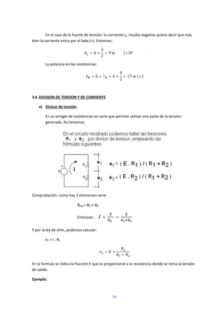 88
En el caso de la fuente de tensión: la corriente resulta negativo quiere decir que más
bien la corriente entra por el lado (+). Entonces:
= 6 ×
3
2
= 9 (+) .
La potencia en las resistencias:
= 6 × 1 = 6 ×
9
2
= 27 (+)
3.6 DIVISION DE TENSION Y DE CORRIENTE
a) Divisor de tensión.
Es un arreglo de resistencias en serie que permite utilizar una parte de la tensión
generada. Así tenemos:
Comprobación: como hay 2 elementos serie.
Req = R1 + R2
Entonces: = =
Y por la ley de ohm, podemos calcular:
e2 = I . R2
e = ×
+
En la formula se índica la fracción E que es proporcional a la resistencia donde se toma la tensión
de salida.
Ejemplo:
 