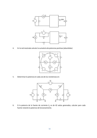 92
4. En la red mostrada calcular la sumatoria de potencias positivas (absorbidas)
5. Determinar la potencia en cada una de las resistencias en:
6. Si la potencia de la fuente de corriente es de 42 vatios generados, calcular para cada
fuente restante la potencia de funcionamiento.
 