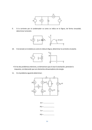 94
9. Si la corriente por el condensador es como se indica en la figura, de forma sinusoidal,
determinar la tensión.
10. Si la tensión en la bobina es como lo indica la figura, determinar la corriente circulante.
• En los dos problemas anteriores, se demostrara que al cesar la excitación, pereciste la
respuesta, corroborando que son elementos almacenadores de energía.
11. En el problema siguiente determinar:
ex = ………………………
PI1 = ………………………
Ix = ………………………
PI2 = ………………………
 