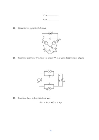 95
PE1 = ………………………
PE2 = ………………………
12. Calcular las tres corrientes: , , ∶
13. Determinar la corriente “I” indicada y la tensión “V” en la fuente de corriente de la figura:
14. Determinar y confirmar que:
= =
 