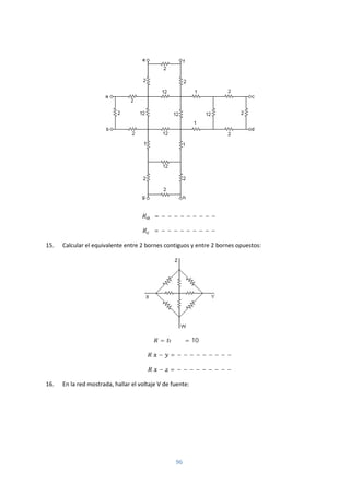 96
= − − − − − − − − −
= − − − − − − − − −
15. Calcular el equivalente entre 2 bornes contiguos y entre 2 bornes opuestos:
= = 10 Ω
− = − − − − − − − − −
− = − − − − − − − − −
16. En la red mostrada, hallar el voltaje V de fuente:
 