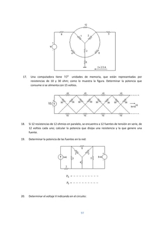 97
17. Una computadora tiene 10 unidades de memoria, que están representadas por
resistencias de 10 y 30 ohm; como lo muestra la figura. Determinar la potencia que
consume si se alimenta con 15 voltios.
18. Si 12 resistencias de 12 ohmios en paralelo, se encuentra a 12 fuentes de tensión en serie, de
12 voltios cada uno; calcular la potencia que disipa una resistencia y la que genere una
fuente.
19. Determinar la potencia de las fuentes en la red:
= − − − − − − − − −
= − − − − − − − − −
20. Determinar el voltaje V indicando en el circuito:
 