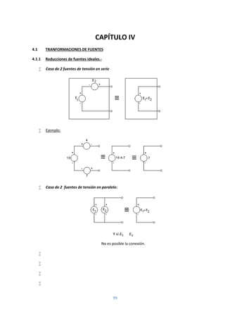 99
CAPÍTULO IV
4.1 TRANFORMACIONES DE FUENTES
4.1.1 Reducciones de fuentes ideales.-
 Caso de 2 fuentes de tensión en serie
 Ejemplo:
 Caso de 2 fuentes de tensión en paralelo:
Y si ≠
No es posible la conexión.




 