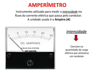AMPERÍMETRO
  Instrumento utilizado para medir a intensidade no
 fluxo da corrente elétrica que passa pelo condutor. 
           A unidade usada é o Ampère (A)


                                        intensidade


                                             Consiste na 
                                        quantidade de carga 
                                       elétrica que atravessa 
                                            um condutor
 