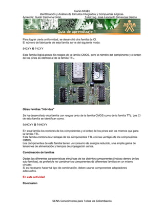 Curso 63343
              Identificación y Análisis de Circuitos Integrados y Compuertas Lógicas.
Aprendiz: Guido Carmona Girón                         Tutor: Ing. José Leonardo Simancas García




Para lograr cierta uniformidad, se desarrolló otra familia de CI.
El número de fabricante de esta familia se ve del siguiente modo:

54CYY O 74CYY

Esta familia lógica posee los rasgos de la familia CMOS, pero el nombre del componente y el orden
de los pines es idéntico al de la familia TTL.




Otras familias "híbridas"

Se ha desarrollado otra familia con rasgos tanto de la familia CMOS como de la familia TTL. Los CI
de esta familia se identifican como:

54HCYY O 74HCYY

En esta familia los nombres de los componentes y el orden de los pines son los mismos que para
la familia TTL.
Esta familia combina las ventajas de los componentes TTL con las ventajas de los componentes
CMOS.
Los componentes de esta familia tienen un consumo de energía reducido, una amplia gama de
tensiones de alimentación y tiempos de propagación cortos.

Combinación de familias

Dadas las diferentes características eléctricas de los distintos componentes (incluso dentro de las
sub-familias), es preferible no combinar los componentes de diferentes familias en un mismo
circuito.
Si es necesario hacer tal tipo de combinación, deben usarse componentes adaptadores
adecuados.

En esta actividad

Conclusión




                         SENA Conocimiento para Todos los Colombianos
 