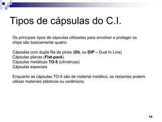 Tipos de cápsulas do C.I.
Os principais tipos de cápsulas utilizadas para envolver e proteger os
chips são basicamente quatro:

Cápsulas com dupla fila de pinos (DIL ou DIP – Dual In Line)
Cápsulas planas (Flat-pack)
Cápsulas metálicas TO-5 (cilíndricas)
Cápsulas especiais

Enquanto as cápsulas TO-5 são de material metálico, as restantes podem
utilizar materiais plásticos ou cerâmicos.




                                                                         10
 