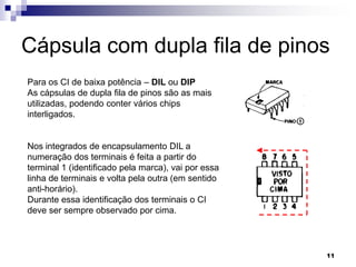 Cápsula com dupla fila de pinos
Para os CI de baixa potência – DIL ou DIP
As cápsulas de dupla fila de pinos são as mais
utilizadas, podendo conter vários chips
interligados.


Nos integrados de encapsulamento DIL a
numeração dos terminais é feita a partir do
terminal 1 (identificado pela marca), vai por essa
linha de terminais e volta pela outra (em sentido
anti-horário).
Durante essa identificação dos terminais o CI
deve ser sempre observado por cima.




                                                     11
 
