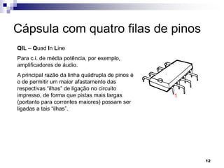 Cápsula com quatro filas de pinos
QIL – Quad In Line
Para c.i. de média potência, por exemplo,
amplificadores de áudio.
A principal razão da linha quádrupla de pinos é
o de permitir um maior afastamento das
respectivas “ilhas” de ligação no circuito
impresso, de forma que pistas mais largas         1
(portanto para correntes maiores) possam ser
ligadas a tais “ilhas”.




                                                      12
 