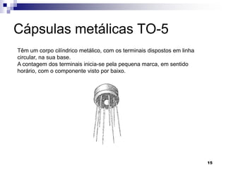 Cápsulas metálicas TO-5
Têm um corpo cilíndrico metálico, com os terminais dispostos em linha
circular, na sua base.
A contagem dos terminais inicia-se pela pequena marca, em sentido
horário, com o componente visto por baixo.




                                                                        15
 