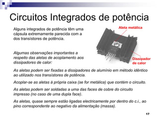 Circuitos Integrados de potência
Alguns integrados de potência têm uma                        Aleta metálica
cápsula extremamente parecida com a
dos transístores de potência.


Algumas observações importantes a
respeito das aletas de acoplamento aos                               Dissipador
dissipadores de calor:                                               de calor

As aletas podem ser fixadas a dissipadores de alumínio em método idêntico
ao utilizado nos transístores de potência.
Acoplar-se as aletas à própria caixa (se for metálica) que contém o circuito.
As aletas podem ser soldadas a uma das faces de cobre do circuito
impresso (no caso de uma dupla face).
As aletas, quase sempre estão ligadas electricamente por dentro do c.i., ao
pino correspondente ao negativo da alimentação (massa).
                                                                              17
 
