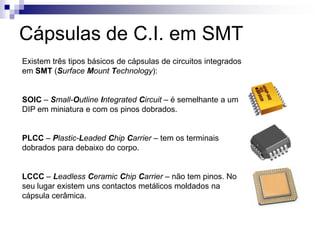 Cápsulas de C.I. em SMT
Existem três tipos básicos de cápsulas de circuitos integrados
em SMT (Surface Mount Technology):


SOIC – Small-Outline Integrated Circuit – é semelhante a um
DIP em miniatura e com os pinos dobrados.


PLCC – Plastic-Leaded Chip Carrier – tem os terminais
dobrados para debaixo do corpo.


LCCC – Leadless Ceramic Chip Carrier – não tem pinos. No
seu lugar existem uns contactos metálicos moldados na
cápsula cerâmica.
 