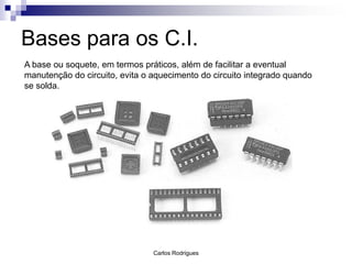 Bases para os C.I.
A base ou soquete, em termos práticos, além de facilitar a eventual
manutenção do circuito, evita o aquecimento do circuito integrado quando
se solda.




                                Carlos Rodrigues
 